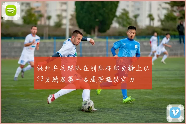 杭州乒乓球队在洲际杯积分榜上以52分稳居第一名展现强劲实力