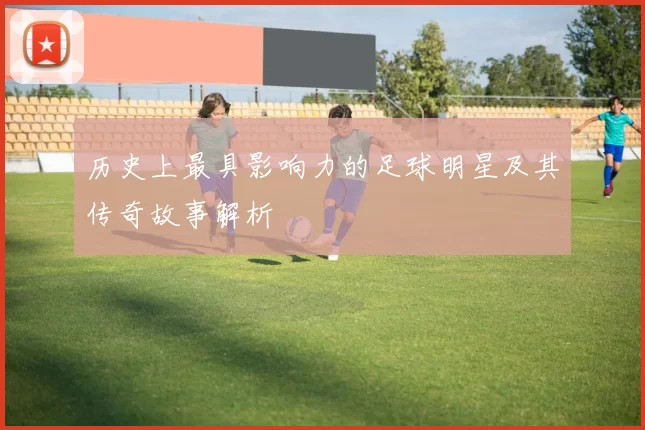 历史上最具影响力的足球明星及其传奇故事解析
