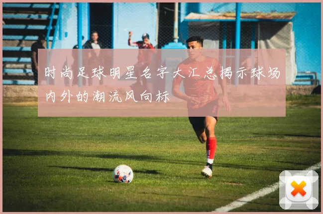 时尚足球明星名字大汇总揭示球场内外的潮流风向标