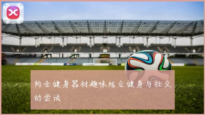 约会健身器材趣味结合健身与社交的尝试