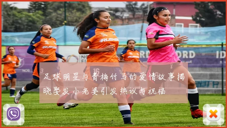 足球明星与青梅竹马的爱情故事揭晓娶发小老婆引发热议与祝福
