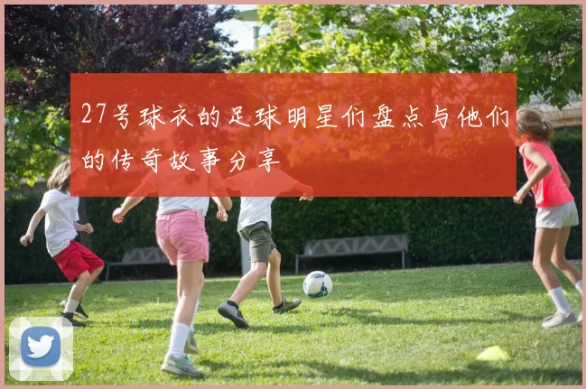 27号球衣的足球明星们盘点与他们的传奇故事分享