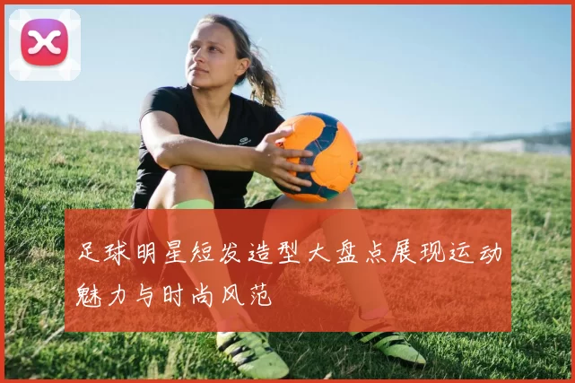 足球明星短发造型大盘点展现运动魅力与时尚风范