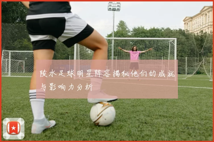 陵水足球明星阵容揭秘他们的成就与影响力分析