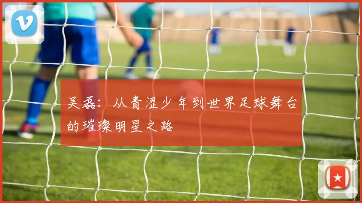 吴磊：从青涩少年到世界足球舞台的璀璨明星之路