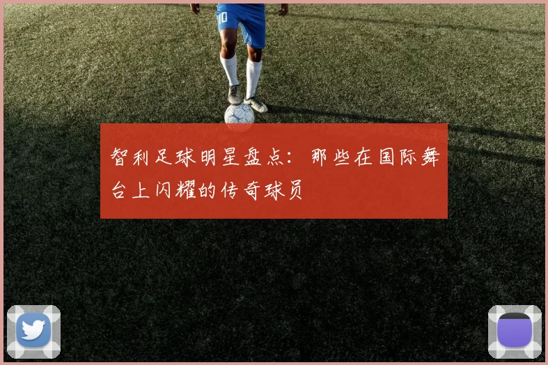 智利足球明星盘点：那些在国际舞台上闪耀的传奇球员