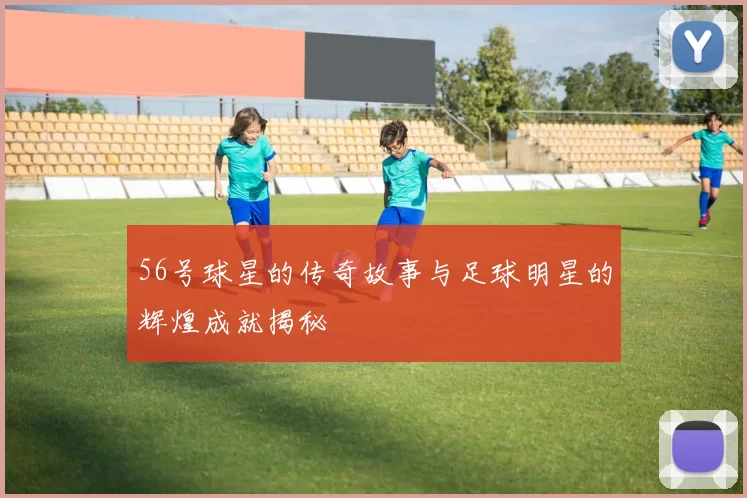 56号球星的传奇故事与足球明星的辉煌成就揭秘