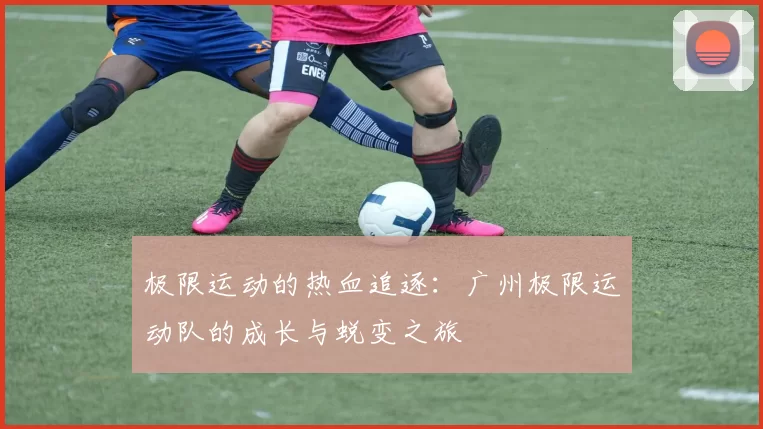 极限运动的热血追逐：广州极限运动队的成长与蜕变之旅
