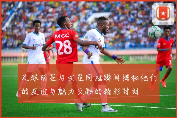 足球明星与女星同框瞬间揭秘他们的友谊与魅力交融的精彩时刻