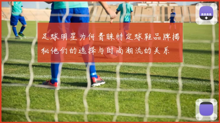 足球明星为何青睐特定球鞋品牌揭秘他们的选择与时尚潮流的关系