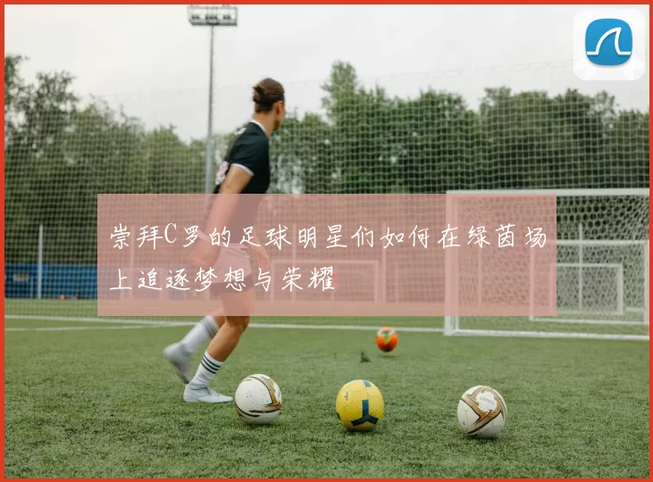 崇拜C罗的足球明星们如何在绿茵场上追逐梦想与荣耀