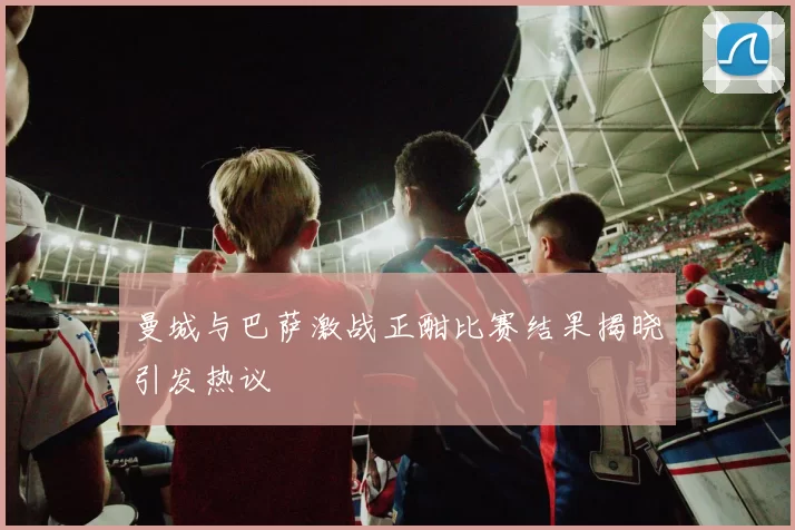 曼城与巴萨激战正酣比赛结果揭晓引发热议