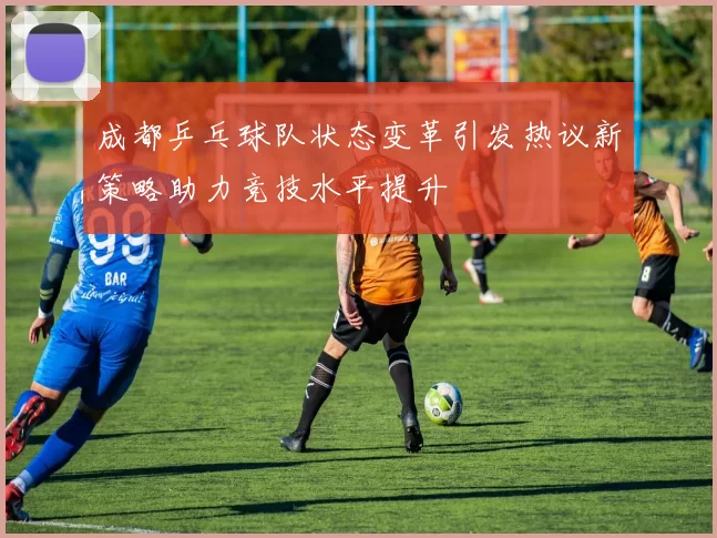 成都乒乓球队状态变革引发热议新策略助力竞技水平提升