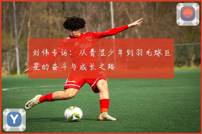 刘伟专访：从青涩少年到羽毛球巨星的奋斗与成长之路