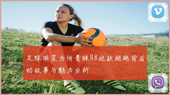 足球明星为何青睐R8这款超跑背后的故事与魅力分析