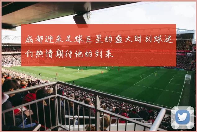 成都迎来足球巨星的盛大时刻球迷们热情期待他的到来
