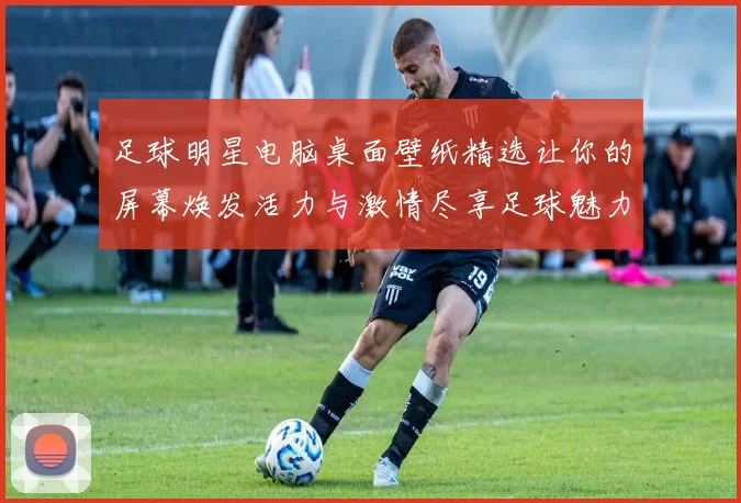 足球明星电脑桌面壁纸精选让你的屏幕焕发活力与激情尽享足球魅力与明星风采