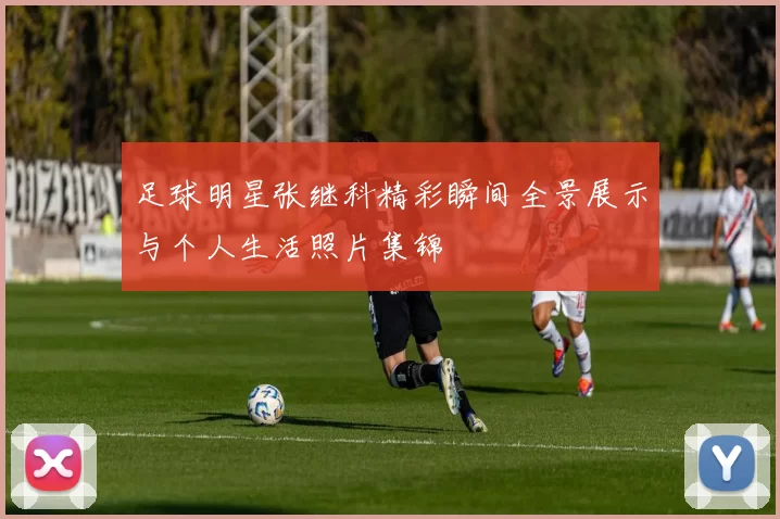 足球明星张继科精彩瞬间全景展示与个人生活照片集锦