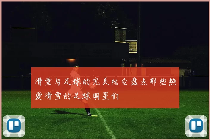 滑雪与足球的完美结合盘点那些热爱滑雪的足球明星们