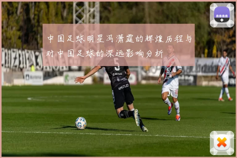 中国足球明星冯潇霆的辉煌历程与对中国足球的深远影响分析