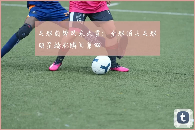足球前锋风采大赏：全球顶尖足球明星精彩瞬间集锦