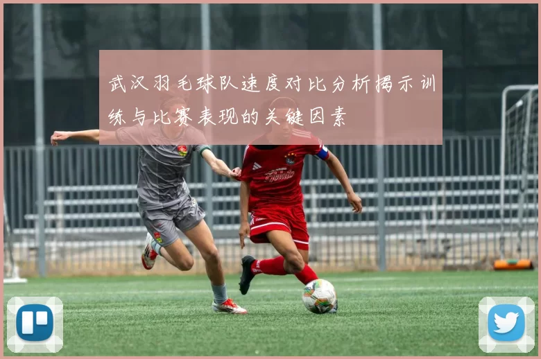 武汉羽毛球队速度对比分析揭示训练与比赛表现的关键因素