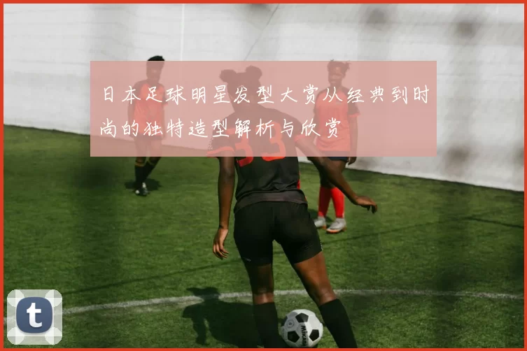 日本足球明星发型大赏从经典到时尚的独特造型解析与欣赏