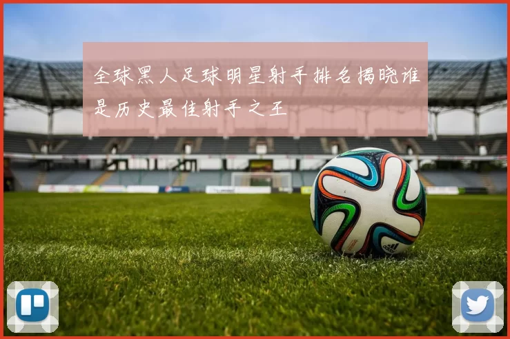 全球黑人足球明星射手排名揭晓谁是历史最佳射手之王