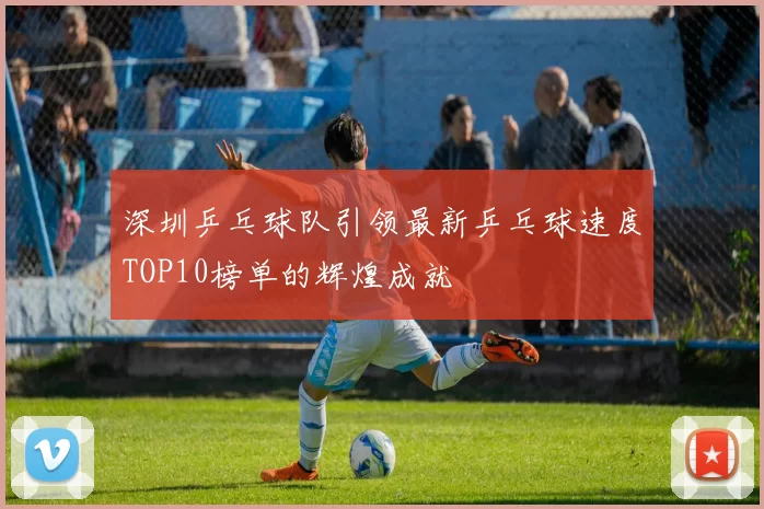 深圳乒乓球队引领最新乒乓球速度TOP10榜单的辉煌成就