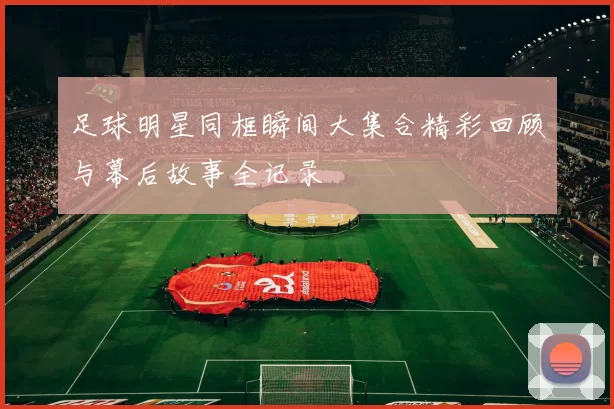 足球明星同框瞬间大集合精彩回顾与幕后故事全记录