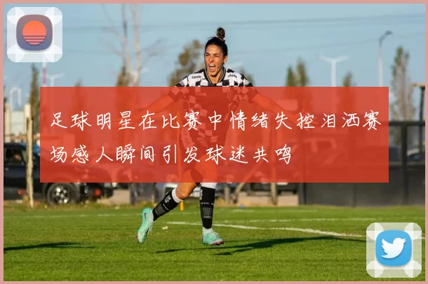 足球明星在比赛中情绪失控泪洒赛场感人瞬间引发球迷共鸣