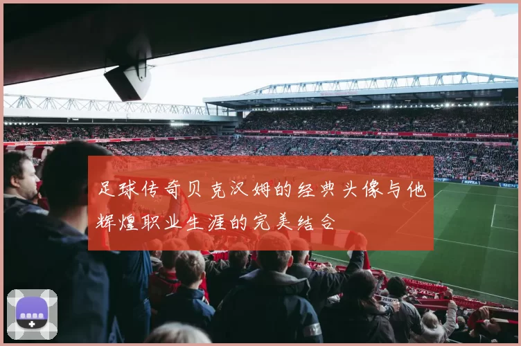 足球传奇贝克汉姆的经典头像与他辉煌职业生涯的完美结合