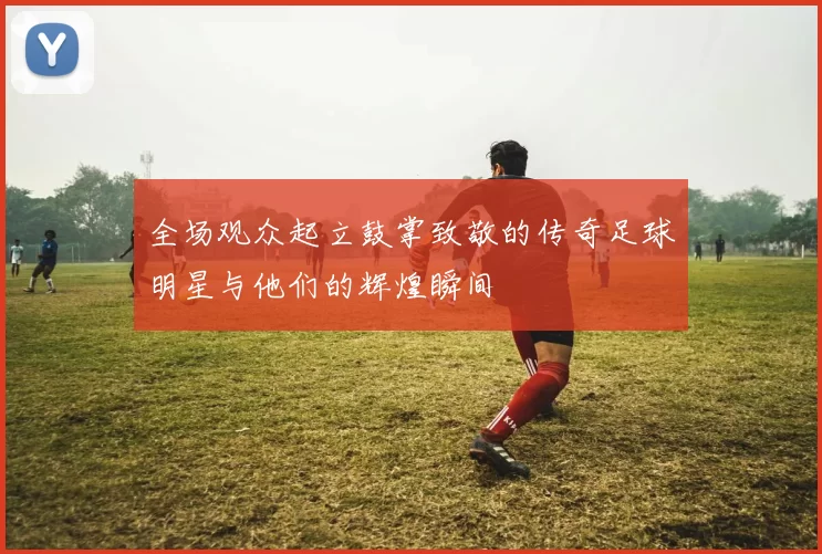 全场观众起立鼓掌致敬的传奇足球明星与他们的辉煌瞬间