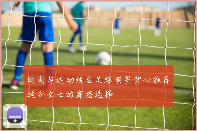时尚与运动结合足球明星背心推荐适合女士的穿搭选择