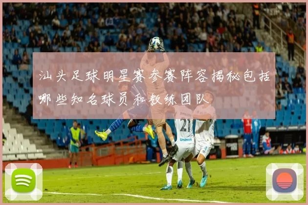汕头足球明星赛参赛阵容揭秘包括哪些知名球员和教练团队