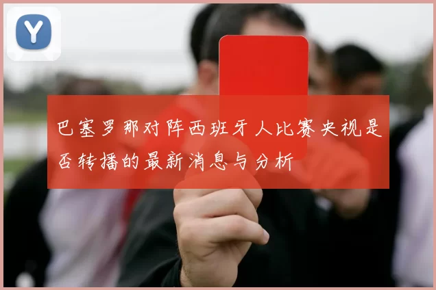 巴塞罗那对阵西班牙人比赛央视是否转播的最新消息与分析