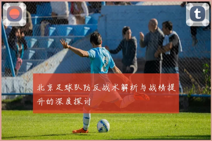北京足球队防反战术解析与战绩提升的深度探讨