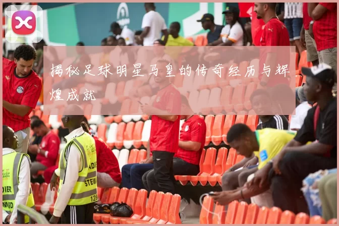 揭秘足球明星马皇的传奇经历与辉煌成就