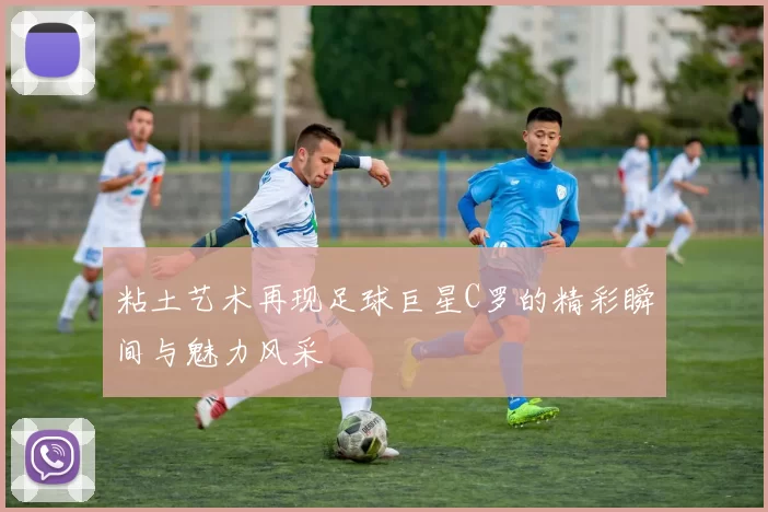 粘土艺术再现足球巨星C罗的精彩瞬间与魅力风采