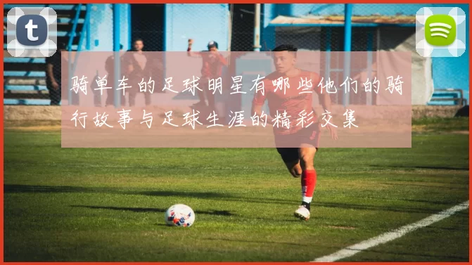 骑单车的足球明星有哪些他们的骑行故事与足球生涯的精彩交集