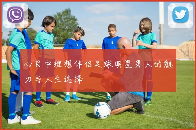 心目中理想伴侣足球明星男人的魅力与人生选择