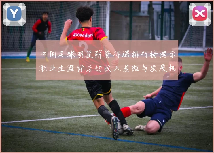 中国足球明星薪资待遇排行榜揭示职业生涯背后的收入差距与发展机遇